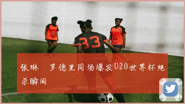 张琳芃罗德里同场爆发U20世界杯绝杀瞬间