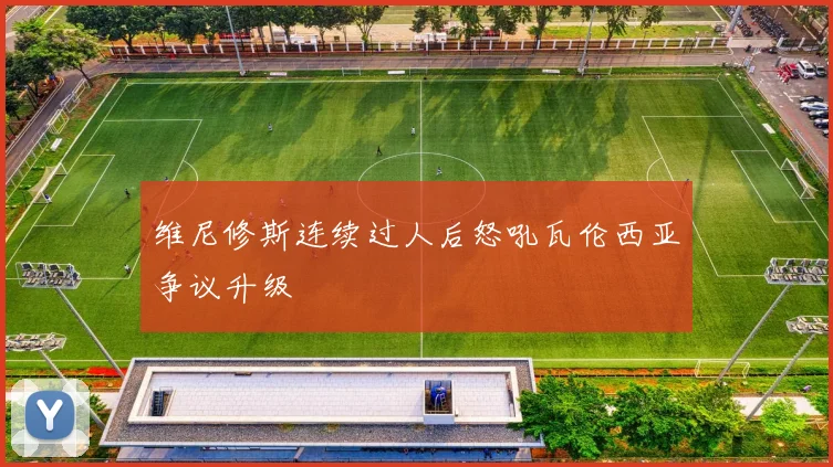 维尼修斯连续过人后怒吼瓦伦西亚争议升级
