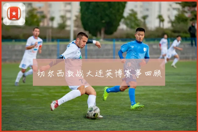 切尔西激战大连英博赛事回顾