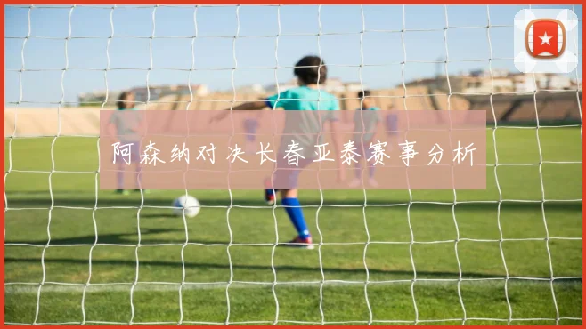 阿森纳对决长春亚泰赛事分析