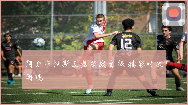 阿尔卡拉斯五盘苦战晋级 精彩对决再现