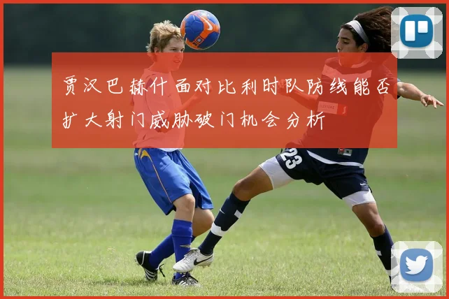 贾汉巴赫什面对比利时队防线能否扩大射门威胁破门机会分析