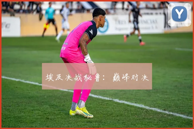 埃及决战秘鲁：巅峰对决