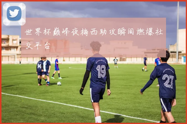 世界杯巅峰夜梅西助攻瞬间燃爆社交平台