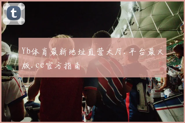 Yb体育最新地址直营大厅.平台最火版.cc官方指南