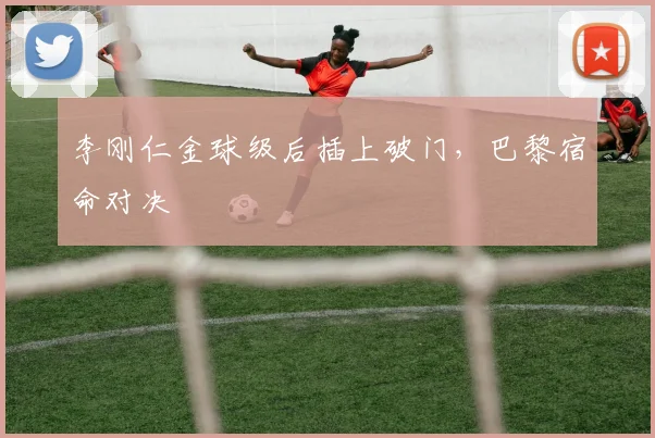 李刚仁金球级后插上破门,巴黎宿命对决
