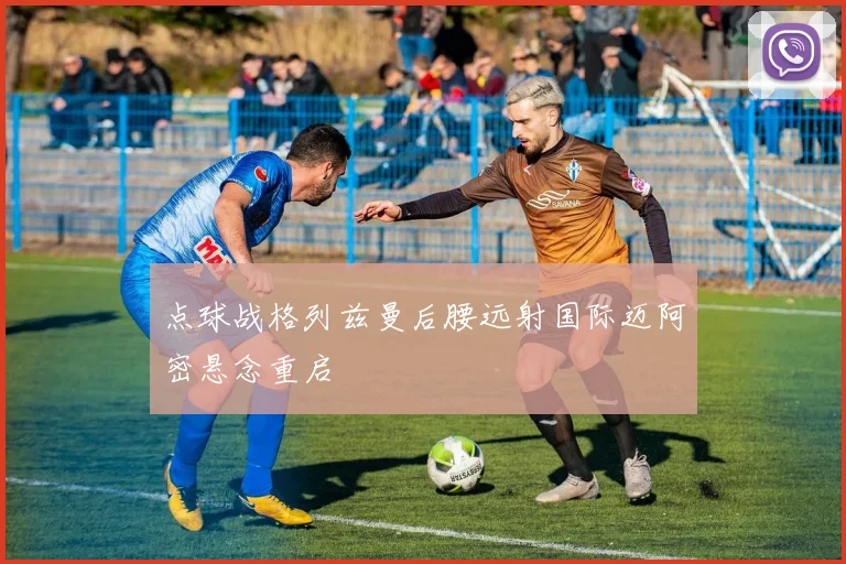 点球战格列兹曼后腰远射国际迈阿密悬念重启