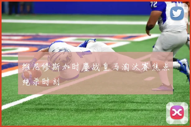 维尼修斯加时鏖战皇马淘汰赛焦点绝杀时刻