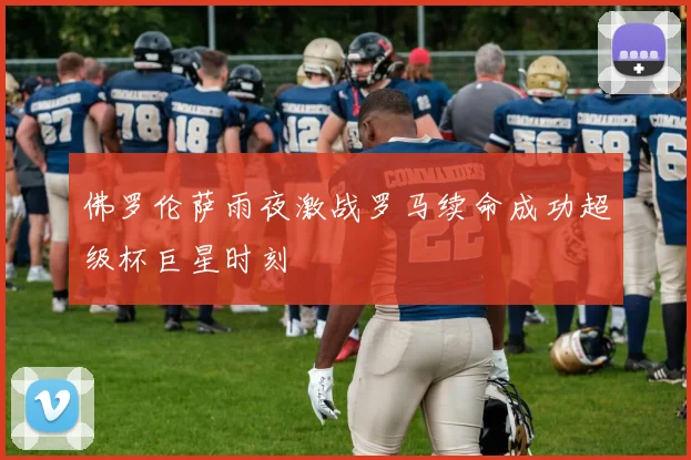 佛罗伦萨雨夜激战罗马续命成功超级杯巨星时刻