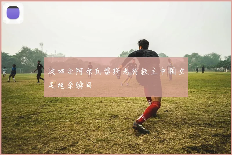 次回合阿尔瓦雷斯老将救主中国女足绝杀瞬间