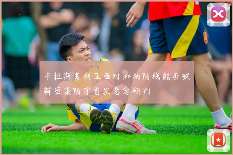 卡拉斯基利亚面对加纳防线能否破解密集防守首发悬念研判