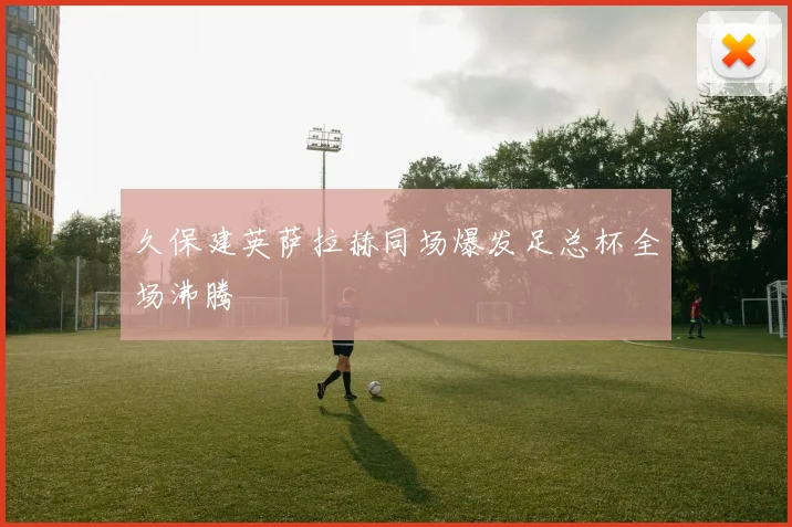 久保建英萨拉赫同场爆发足总杯全场沸腾