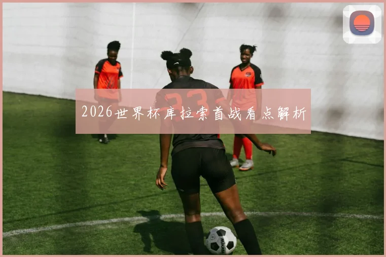 2026世界杯库拉索首战看点解析