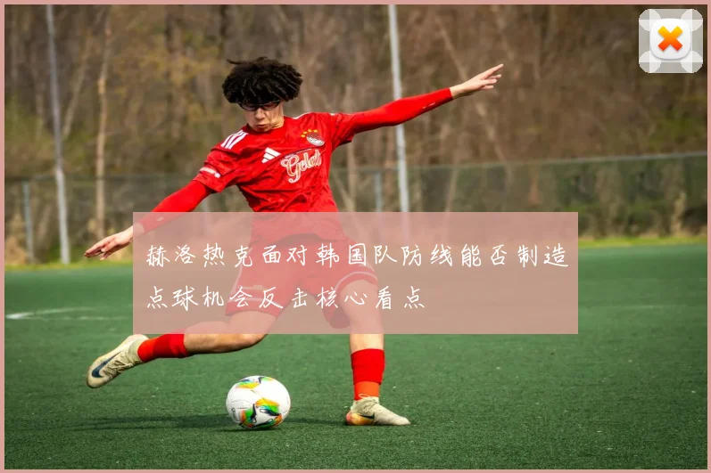 赫洛热克面对韩国队防线能否制造点球机会反击核心看点