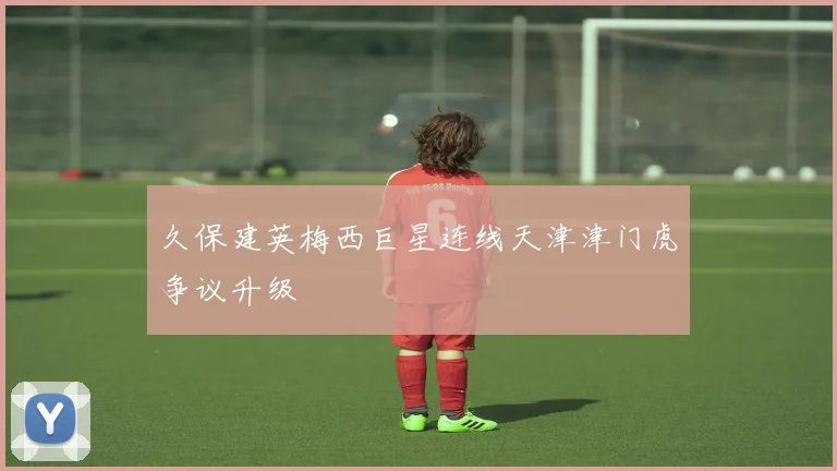 久保建英梅西巨星连线天津津门虎争议升级