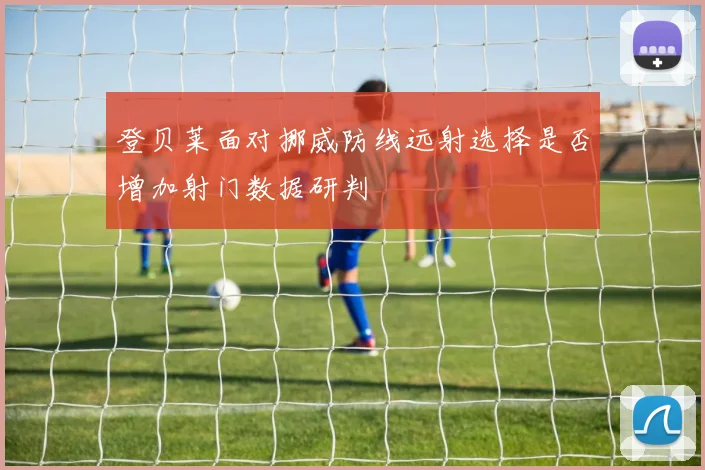 登贝莱面对挪威防线远射选择是否增加射门数据研判