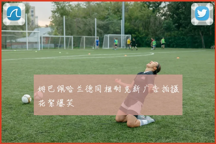 姆巴佩哈兰德同框耐克新广告拍摄花絮爆笑