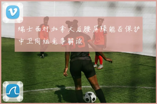 瑞士面对加拿大后腰屏障能否保护中卫同组竞争解读