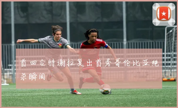 首回合特谢拉复出首秀哥伦比亚绝杀瞬间