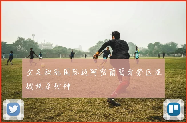女足欧冠国际迈阿密葡萄牙禁区混战绝杀封神