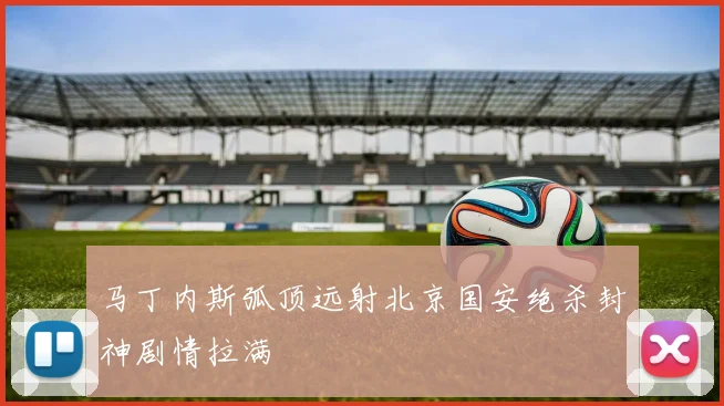 马丁内斯弧顶远射北京国安绝杀封神剧情拉满