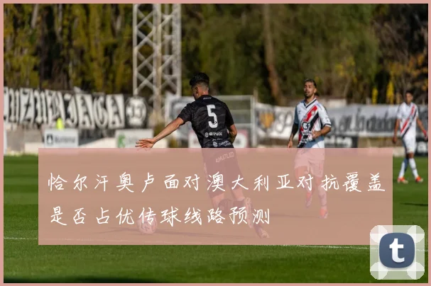 恰尔汗奥卢面对澳大利亚对抗覆盖是否占优传球线路预测