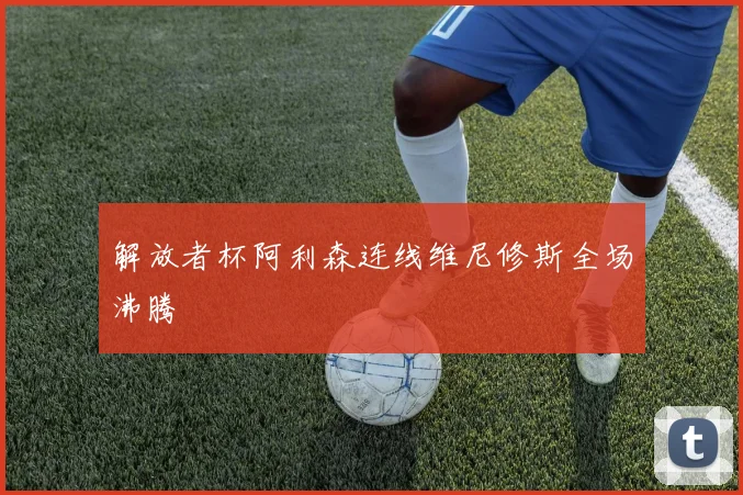 解放者杯阿利森连线维尼修斯全场沸腾