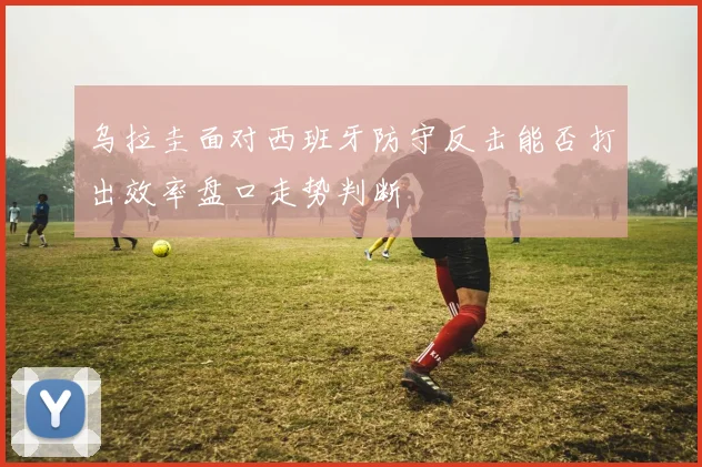 乌拉圭面对西班牙防守反击能否打出效率盘口走势判断
