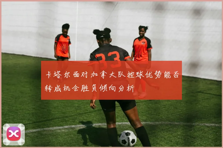 卡塔尔面对加拿大队控球优势能否转成机会胜负倾向分析