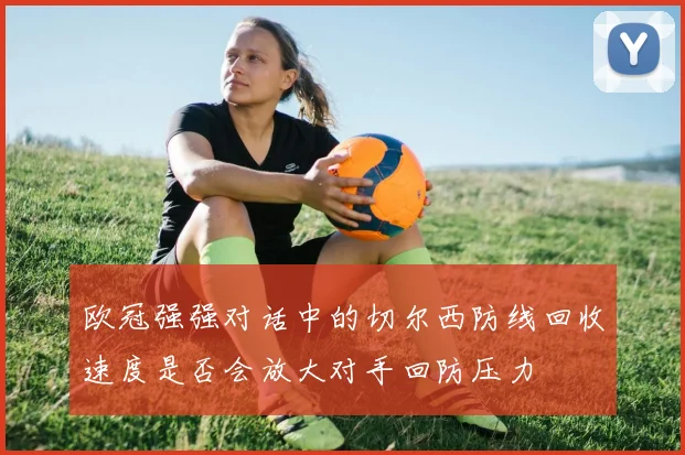欧冠强强对话中的切尔西防线回收速度是否会放大对手回防压力