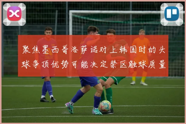 聚焦墨西哥洛萨诺对上韩国时的头球争顶优势可能决定禁区触球质量