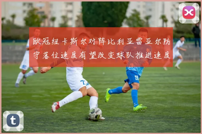 欧冠纽卡斯尔对阵比利亚雷亚尔防守落位速度有望改变球队推进速度