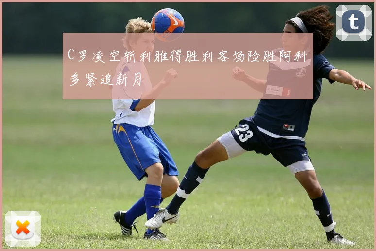 C罗凌空斩利雅得胜利客场险胜阿科多紧追新月