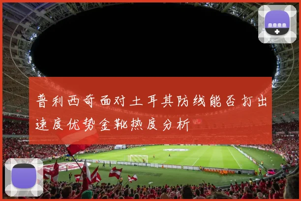 普利西奇面对土耳其防线能否打出速度优势金靴热度分析