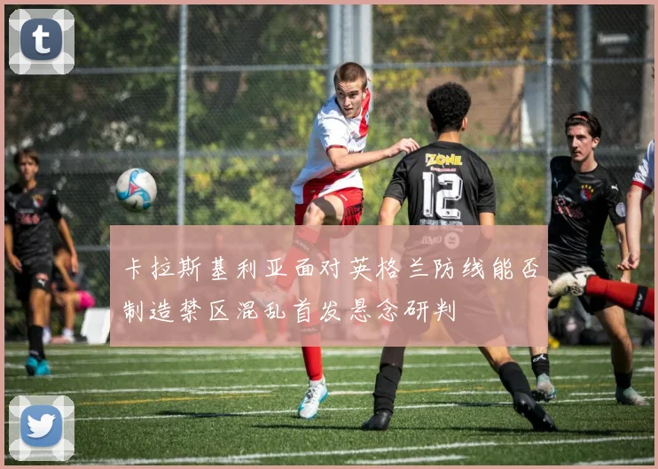 卡拉斯基利亚面对英格兰防线能否制造禁区混乱首发悬念研判
