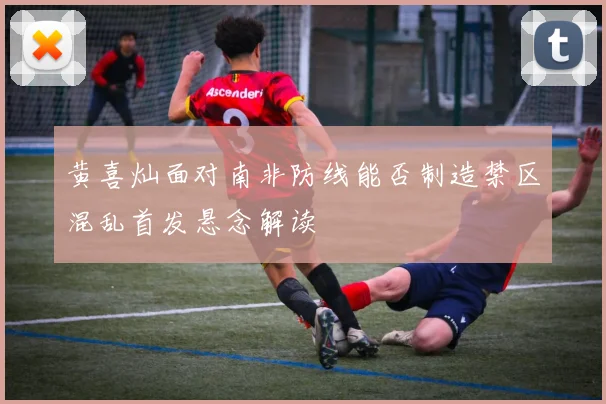 黄喜灿面对南非防线能否制造禁区混乱首发悬念解读