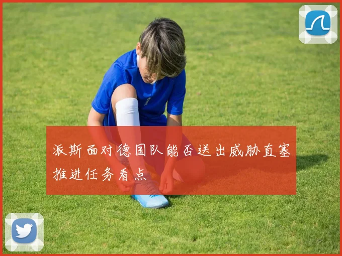 派斯面对德国队能否送出威胁直塞推进任务看点