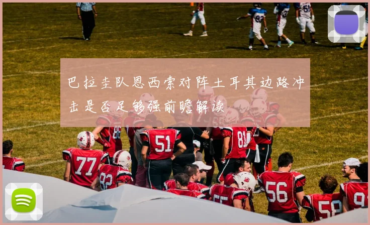 巴拉圭队恩西索对阵土耳其边路冲击是否足够强前瞻解读