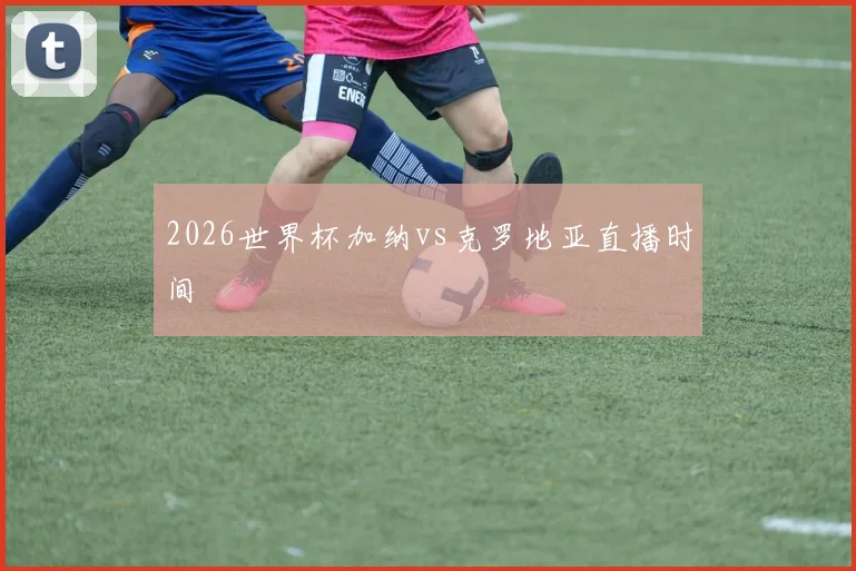 2026世界杯加纳vs克罗地亚直播时间