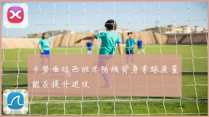 卡努面对西班牙防线背身拿球质量能否提升进攻