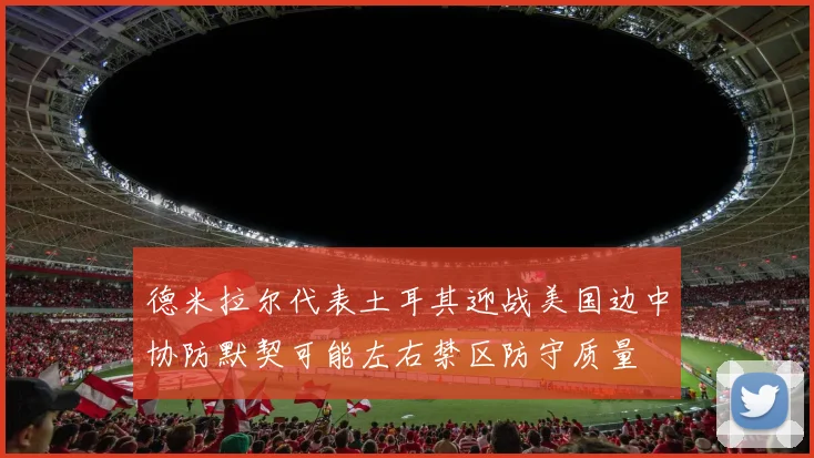 德米拉尔代表土耳其迎战美国边中协防默契可能左右禁区防守质量