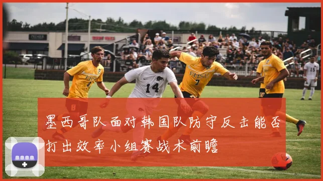 墨西哥队面对韩国队防守反击能否打出效率小组赛战术前瞻