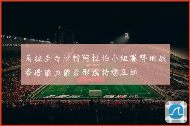 乌拉圭与沙特阿拉伯小组赛阵地战渗透能力能否形成持续压迫