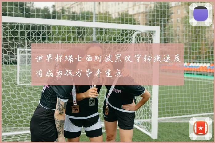世界杯瑞士面对波黑攻守转换速度将成为双方争夺重点