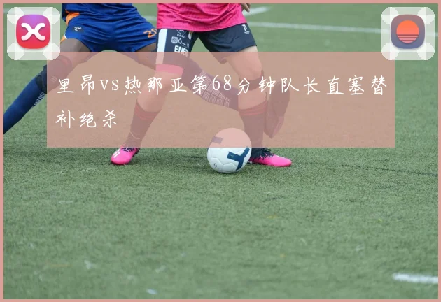 里昂vs热那亚第68分钟队长直塞替补绝杀
