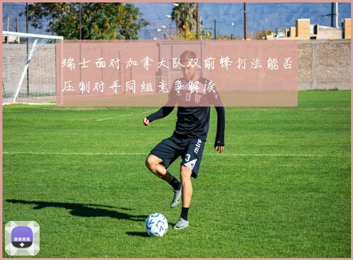 瑞士面对加拿大队双前锋打法能否压制对手同组竞争解读