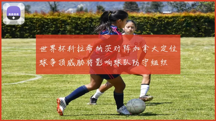 世界杯科拉希纳茨对阵加拿大定位球争顶威胁将影响球队防守组织