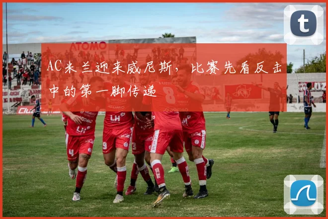 AC米兰迎来威尼斯，比赛先看反击中的第一脚传递