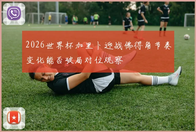 2026世界杯加里卜迎战佛得角节奏变化能否破局对位观察