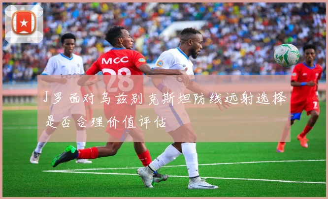 J罗面对乌兹别克斯坦防线远射选择是否合理价值评估
